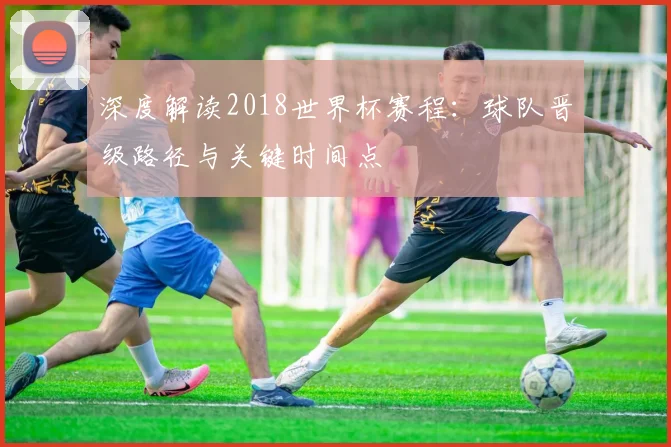 深度解读2018世界杯赛程：球队晋级路径与关键时间点