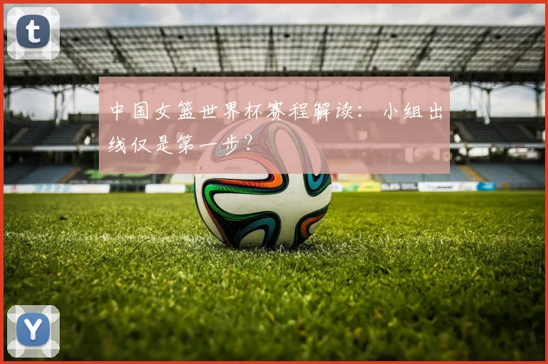中国女篮世界杯赛程解读：小组出线仅是第一步？